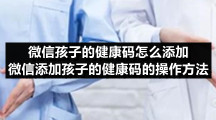 微信孩子的健康码怎么添加 微信添加孩子的健康码的操作方法